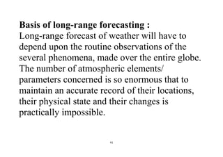 41
Basis of long-range forecasting :
Long-range forecast of weather will have to
depend upon the routine observations of the
several phenomena, made over the entire globe.
The number of atmospheric elements/
parameters concerned is so enormous that to
maintain an accurate record of their locations,
their physical state and their changes is
practically impossible.
 