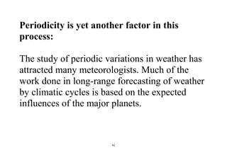 42
Periodicity is yet another factor in this
process:
The study of periodic variations in weather has
attracted many meteorologists. Much of the
work done in long-range forecasting of weather
by climatic cycles is based on the expected
influences of the major planets.
 