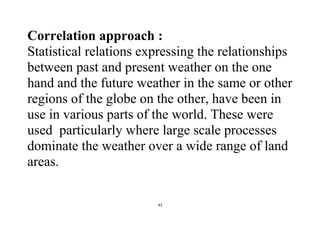 43
Correlation approach :
Statistical relations expressing the relationships
between past and present weather on the one
hand and the future weather in the same or other
regions of the globe on the other, have been in
use in various parts of the world. These were
used particularly where large scale processes
dominate the weather over a wide range of land
areas.
 