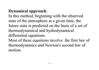 44
Dynamical approach:
In this method, beginning with the observed
state of the atmosphere at a given time, the
future state is predicted on the basis of a set of
thermodynamical and hydrodynamical
differential equations.
Most of these equations involve the first law of
thermodynamics and Newton's second law of
motion.
 