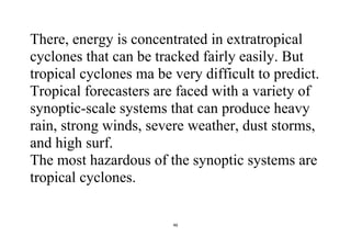 46
There, energy is concentrated in extratropical
cyclones that can be tracked fairly easily. But
tropical cyclones ma be very difficult to predict.
Tropical forecasters are faced with a variety of
synoptic-scale systems that can produce heavy
rain, strong winds, severe weather, dust storms,
and high surf.
The most hazardous of the synoptic systems are
tropical cyclones.
 