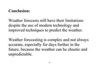 48
Conclusion:
Weather forecasts still have their limitations
despite the use of modern technology and
improved techniques to predict the weather.
Weather forecasting is complex and not always
accurate, especially for days further in the
future, because the weather can be chaotic and
unpredictable.
 