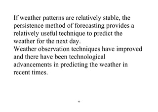 49
If weather patterns are relatively stable, the
persistence method of forecasting provides a
relatively useful technique to predict the
weather for the next day.
Weather observation techniques have improved
and there have been technological
advancements in predicting the weather in
recent times.
 
