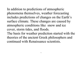 5
In addition to predictions of atmospheric
phenomena themselves, weather forecasting
includes predictions of changes on the Earth’s
surface climate. These changes are caused by
atmospheric conditions like snow and ice
cover, storm tides, and floods.
The basis for weather prediction started with the
theories of the ancient Greek philosophers and
continued with Renaissance scientists.
 