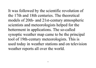 6
It was followed by the scientific revolution of
the 17th and 18th centuries. The theoretical
models of 20th- and 21st-century atmospheric
scientists and meteorologists helped for the
betterment in applications. The so-called
synoptic weather map came to be the principal
tool of 19th-century meteorologists. This is
used today in weather stations and on television
weather reports all over the world.
 
