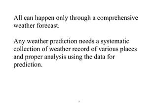 7
All can happen only through a comprehensive
weather forecast.
Any weather prediction needs a systematic
collection of weather record of various places
and proper analysis using the data for
prediction.
 