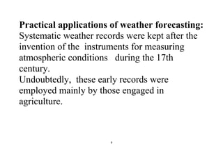 8
Practical applications of weather forecasting:
Systematic weather records were kept after the
invention of the instruments for measuring
atmospheric conditions during the 17th
century.
Undoubtedly, these early records were
employed mainly by those engaged in
agriculture.
 