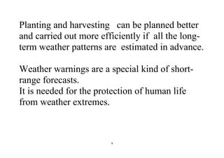 9
Planting and harvesting can be planned better
and carried out more efficiently if all the long-
term weather patterns are estimated in advance.
Weather warnings are a special kind of short-
range forecasts.
It is needed for the protection of human life
from weather extremes.
 