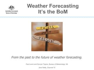 Weather Forecasting It’s the BoM From the past to the future of weather forecasting. Paul Lainio and Duncan Tippins, Bureau of Meteorology, SA Jane Reilly, Channel 10 