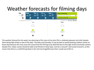 Weather forecasts for filming days
The weather forecast for the week I am planning to film more of my short film is relatively pleasant and mild, despite
there being high winds on two of the days- Thursday and Saturday. It may be best to avoid shooting outdoor scenes on
these days because this may cause the sound from the filming to be distorted due to the high winds around the camera.
Despite this, indoor scenes should be able to be filmed on these days. Sunrise is around 7 and sunset around 5, so this
means that there is a solid filming block in the mid morning/afternoon that I could use to film in.
 
