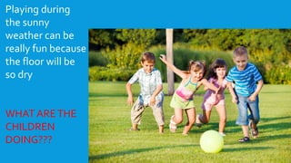 Playing during
the sunny
weather can be
really fun because
the floor will be
so dry
WHAT ARETHE
CHILDREN
DOING???
 
