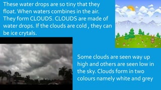 These water drops are so tiny that they
float. When waters combines in the air.
They form CLOUDS. CLOUDS are made of
water drops. If the clouds are cold , they can
be ice crytals.
Some clouds are seen way up
high and others are seen low in
the sky. Clouds form in two
colours namely white and grey
 