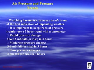 Grunt Productions 2009
Air Pressure and Pressure
Trends
􀁺 Watching barometric pressure trends is one
of the best indicators of impending weather
􀁺 It is important to keep track of pressure
trends– use a 3 hour trend with a barometer
􀁺 Rapid pressure changes
Over 6 mb fall (or rise) in 3 hours
􀁺 Moderate pressure changes
3-6 mb fall (or rise) in 3 hours
􀁺 Slow pressure changes
3 mb fall (or rise) in 3 hours
 