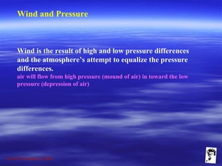 Grunt Productions 2009
Wind and Pressure
Wind is the result of high and low pressure differences
and the atmosphere’s attempt to equalize the pressure
differences.
air will flow from high pressure (mound of air) in toward the low
pressure (depression of air)
 