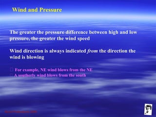 Grunt Productions 2009
Wind and Pressure
The greater the pressure difference between high and low
pressure, the greater the wind speed
Wind direction is always indicated from the direction the
wind is blowing
􀁺 For example, NE wind blows from the NE
􀁺 A southerly wind blows from the south
 