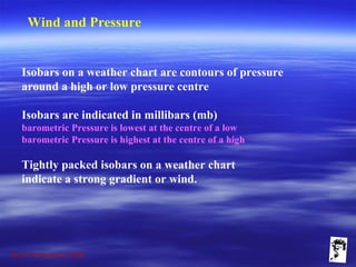 Grunt Productions 2009
Wind and Pressure
Isobars on a weather chart are contours of pressure
around a high or low pressure centre
Isobars are indicated in millibars (mb)
barometric Pressure is lowest at the centre of a low
barometric Pressure is highest at the centre of a high
Tightly packed isobars on a weather chart
indicate a strong gradient or wind.
 