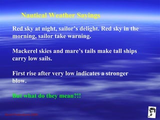 Grunt Productions 2009
Nautical Weather Sayings
Red sky at night, sailor’s delight. Red sky in the
morning, sailor take warning.
Mackerel skies and mare’s tails make tall ships
carry low sails.
First rise after very low indicates a stronger
blow.
But what do they mean?!!
 