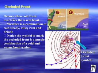 Grunt Productions 2009
Occluded Front
Occurs when cold front
overtakes the warm front
􀁺 Weather is a combination of
cold steady, misty rain and
drizzle
􀁺 Notice the symbol to mark
the occluded front is a purple
combination of a cold and
warm front symbol
Occluded
Front
symbol
 