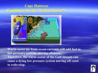 Grunt Productions 2009
Cape Hatteras
Conditions for the “Perfect Storm”?
Warm moist air from ocean currents will add fuel to
low pressure systems moving offshore.
Therefore, the warm sector of the Gulf Stream can
cause a dying low pressure system moving off coast
to redevelop.
 