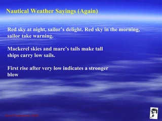 Grunt Productions 2009
Nautical Weather Sayings (Again)
Red sky at night, sailor’s delight. Red sky in the morning,
sailor take warning.
Mackerel skies and mare’s tails make tall
ships carry low sails.
First rise after very low indicates a stronger
blow
 