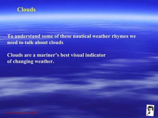 Grunt Productions 2009
Clouds
To understand some of these nautical weather rhymes we
need to talk about clouds
Clouds are a mariner’s best visual indicator
of changing weather.
 