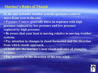 Grunt Productions 2009
Mariner’s Rules of Thumb
In the mid latitudes weather systems (pressure centers)
move from west to the east.
• Pressure Centers generally move in sequence with high
pressure replaced by low pressure and low pressure
replaced by high pressure
• Be aware that your boat is moving relative to moving weather
systems.
• Pay attention to changes in cloud formation and the direction
from which clouds approach.
• Clouds are the mariner’s best visual indicator of changing
weather.
• Pay attention to the direction of the true wind.
 
