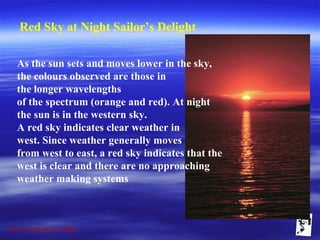 Grunt Productions 2009
Red Sky at Night Sailor’s Delight
As the sun sets and moves lower in the sky,
the colours observed are those in
the longer wavelengths
of the spectrum (orange and red). At night
the sun is in the western sky.
A red sky indicates clear weather in
west. Since weather generally moves
from west to east, a red sky indicates that the
west is clear and there are no approaching
weather making systems
 
