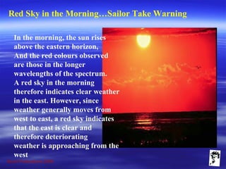 Grunt Productions 2009
Red Sky in the Morning…Sailor Take Warning
In the morning, the sun rises
above the eastern horizon,
And the red colours observed
are those in the longer
wavelengths of the spectrum.
A red sky in the morning
therefore indicates clear weather
in the east. However, since
weather generally moves from
west to east, a red sky indicates
that the east is clear and
therefore deteriorating
weather is approaching from the
west
 