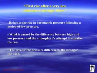 Grunt Productions 2009
“First rise after a very low
indicates a stronger blow.”
• Refers to the rise in barometric pressure following a
period of low pressure.
• Wind is caused by the difference between high and
low pressure and the atmosphere’s attempt to equalize
the two.
• The greater the pressure differences, the stronger
the wind.
 