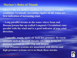 Grunt Productions 2009
Mariner’s Rules of Thumb
Observe the sea surface condition in relation to weather
conditions. Gradually increasing ripples on the water are
first indication of increasing wind.
– Long parallel streaks in the water where foam and
flotsam/jetsam line up (called Langmuir Circulation) runs
parallel with the wind and is a good indicator of true wind
direction.
– Generally, warm, moist air fuels low pressure. So warm
currents such as the Gulf Stream can cause dying low
pressure systems to redevelop and deepen.
– Low Pressure systems are associated with storms and
high pressure systems serve to block these storms.
 