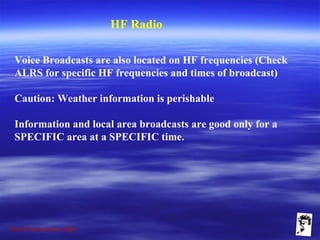 Grunt Productions 2009
HF Radio
Voice Broadcasts are also located on HF frequencies (Check
ALRS for specific HF frequencies and times of broadcast)
Caution: Weather information is perishable
Information and local area broadcasts are good only for a
SPECIFIC area at a SPECIFIC time.
 