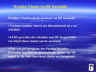 Grunt Productions 2009
Weather Charts via HF Facsimile
Weather Charts can be accessed via HF facsimile
• Various weather charts are disseminated on a set
schedule.
•ALRS provides the schedule and HF frequencies
via which these charts can be accessed.
• One can pre-program the Furuno Weather
Facsimile machine to automatically access the HF
signal at the time that these charts are broadcast.
 