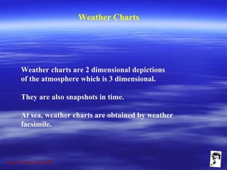 Grunt Productions 2009
Weather Charts
Weather charts are 2 dimensional depictions
of the atmosphere which is 3 dimensional.
They are also snapshots in time.
At sea, weather charts are obtained by weather
facsimile.
 