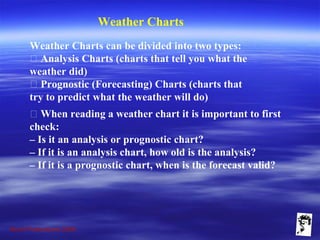 Grunt Productions 2009
Weather Charts
Weather Charts can be divided into two types:
􀁺 Analysis Charts (charts that tell you what the
weather did)
􀁺 Prognostic (Forecasting) Charts (charts that
try to predict what the weather will do)
􀁺 When reading a weather chart it is important to first
check:
– Is it an analysis or prognostic chart?
– If it is an analysis chart, how old is the analysis?
– If it is a prognostic chart, when is the forecast valid?
 