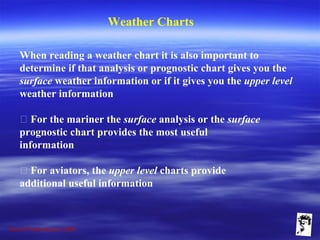 Grunt Productions 2009
Weather Charts
When reading a weather chart it is also important to
determine if that analysis or prognostic chart gives you the
surface weather information or if it gives you the upper level
weather information
􀁺 For the mariner the surface analysis or the surface
prognostic chart provides the most useful
information
􀁺 For aviators, the upper level charts provide
additional useful information
 