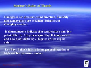 Grunt Productions 2009
Mariner’s Rules of Thumb
Changes in air pressure, wind direction, humidity
and temperature are excellent indicators of
changing weather.
If thermometers indicate that temperature and dew
point differ by 5 degrees expect fog. If temperature
and dew point differ by 3 degrees or less expect
rain.
Use Buys Ballot’s law to locate general location of
high and low pressure centers
 