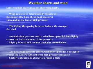 Grunt Productions 2009
Weather charts and wind
Some weather charts may not show wind barbs.
􀁺 Wind can also be determined by looking at
the isobars (the lines of constant pressure)
surrounding the low or high pressure
􀁺 The tighter the spacing between isobars, the stronger
the wind
􀁺 Around a low pressure centre, wind blows parallel, but slightly
crosses the isobars in toward low pressure
􀁺 Slightly inward and counter clockwise around a low
􀁺 Around a high pressure centre, wind blows parallel, but slightly
crosses the isobars outward from high pressure clockwise
􀁺 Slightly outward and clockwise around a high
 
