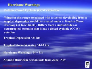 Grunt Productions 2009
Hurricane Warnings
Definite Closed Cyclonic (CCW) Rotation
Winds in this range associated with a system developing from a
tropical depression would be covered under a Tropical Storm
Warning (34 to 63 knots). Differs from a midlatitudes or
extratropical storm in that it has a closed cyclonic (CCW)
rotation
Tropical Depression >34 kts
Tropical Storm Warning 34-63 kts
Hurricane Warnings: 64 + kts
Atlantic Hurricane season lasts from June- Nov
 