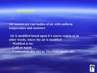 Grunt Productions 2009
Air Masses
Air masses are vast bodies of air with uniform
temperature and moisture
Air is modified based upon it’s source region or in
other words, where the air is modified
􀁺 Modified to be:
􀁺 Cold or warm
􀁺 Continental (dry air) or Maritime (moist air)
 
