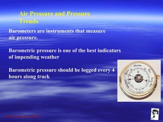 Grunt Productions 2009
Air Pressure and Pressure
Trends
Barometers are instruments that measure
air pressure.
Barometric pressure is one of the best indicators
of impending weather
Barometric pressure should be logged every 4
hours along track
 