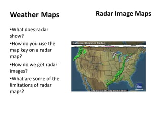 Weather Maps            Radar Image Maps

•What does radar
show?
•How do you use the
map key on a radar
map?
•How do we get radar
images?
•What are some of the
limitations of radar
maps?
 