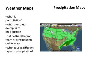 Weather Maps              Precipitation Maps

•What is
precipitation?
•What are some
examples of
precipitation?
•Define the different
types of precipitation
on the map.
•What causes different
types of precipitation?
 