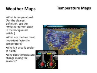 Weather Maps                Temperature Maps

•What is temperature?
(For the clearest
definition, see the
“Weather terms” chart
in the background
article.)
•What are the two most
important factors in
temperature?
•Why is it usually cooler
at night?
•Why does temperature
change during the
seasons?
 