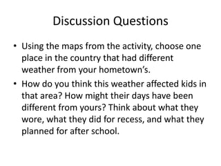 Discussion Questions
• Using the maps from the activity, choose one
  place in the country that had different
  weather from your hometown’s.
• How do you think this weather affected kids in
  that area? How might their days have been
  different from yours? Think about what they
  wore, what they did for recess, and what they
  planned for after school.
 