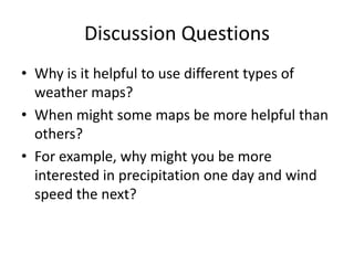 Discussion Questions
• Why is it helpful to use different types of
  weather maps?
• When might some maps be more helpful than
  others?
• For example, why might you be more
  interested in precipitation one day and wind
  speed the next?
 