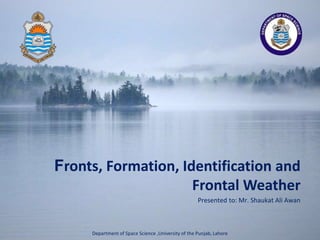 Presented to: Mr. Shaukat Ali Awan
Fronts, Formation, Identification and
Frontal Weather
Department of Space Science ,University of the Punjab, Lahore
 