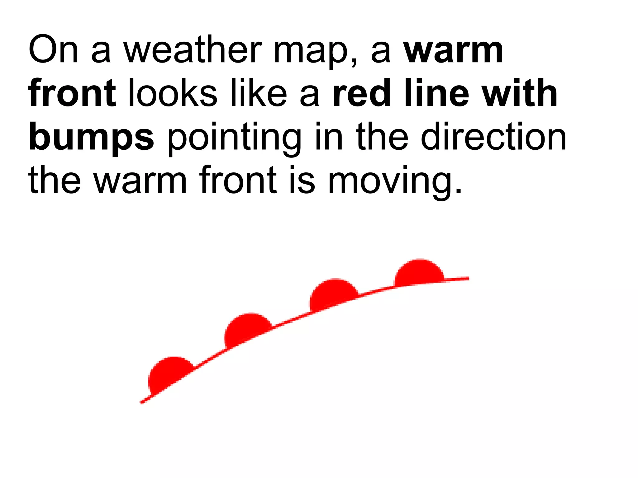 On a weather map, a  warm front  looks like a  red line with bumps  pointing in the direction the warm front is moving. 