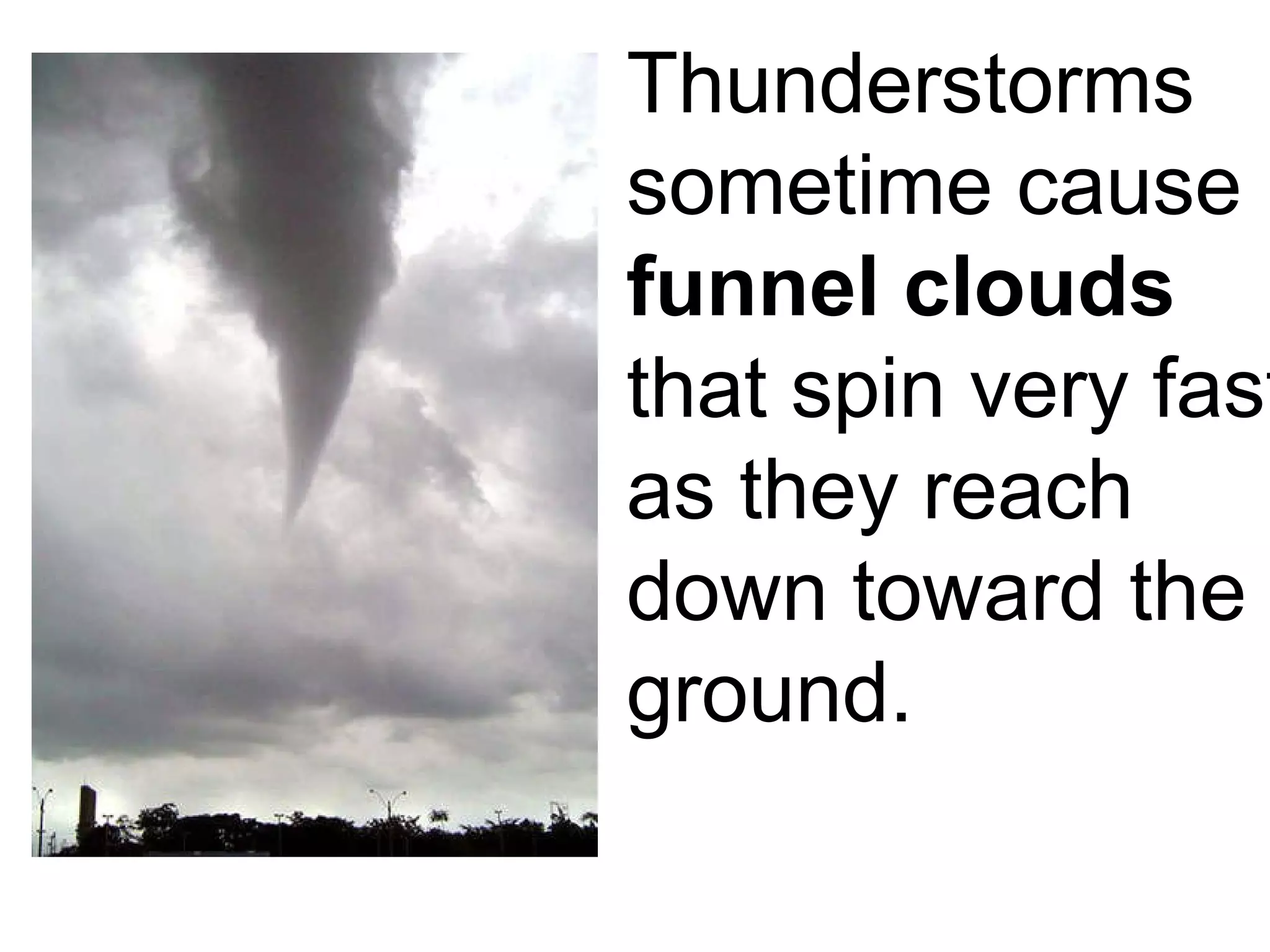 Thunderstorms sometime cause  funnel clouds  that spin very fast as they reach down toward the ground. 