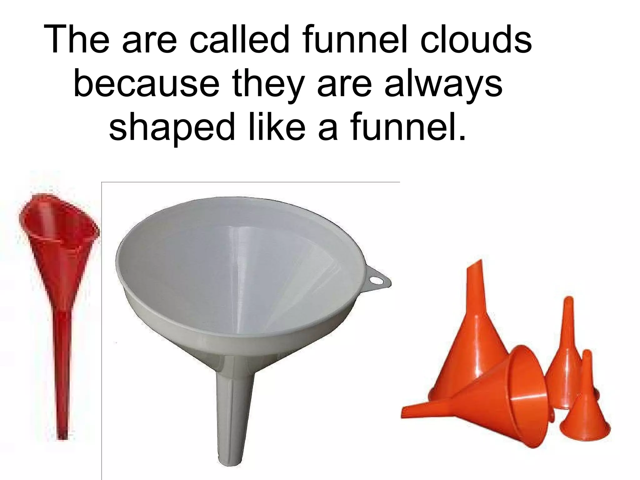 The are called funnel clouds because they are always shaped like a funnel. 