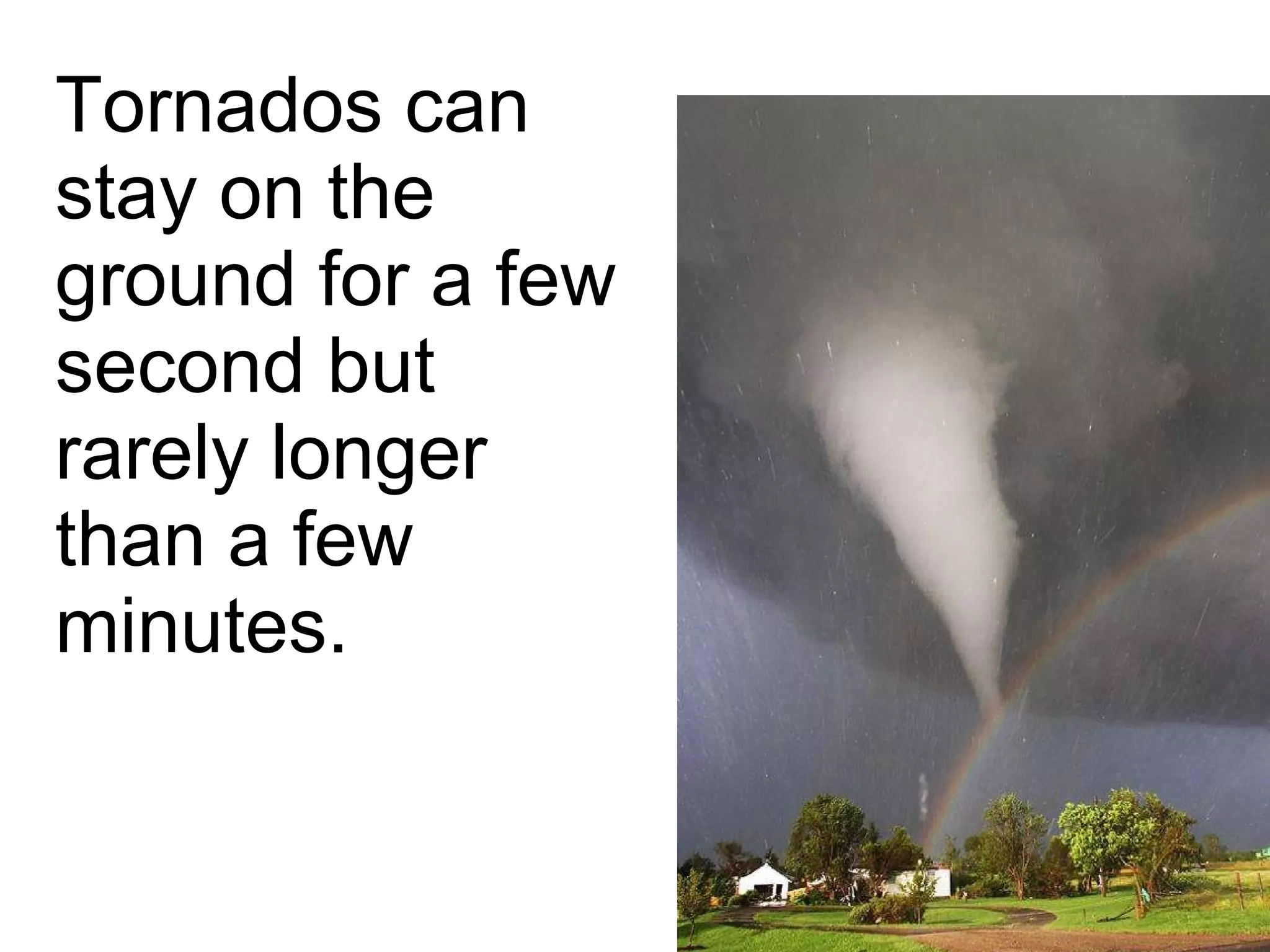 Tornados can stay on the ground for a few second but rarely longer than a few minutes. 